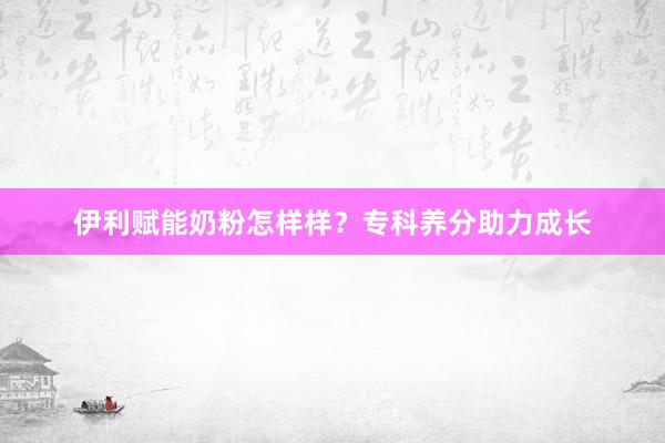 伊利赋能奶粉怎样样？专科养分助力成长